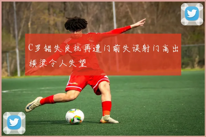 C罗错失良机再遭门前失误射门高出横梁令人失望