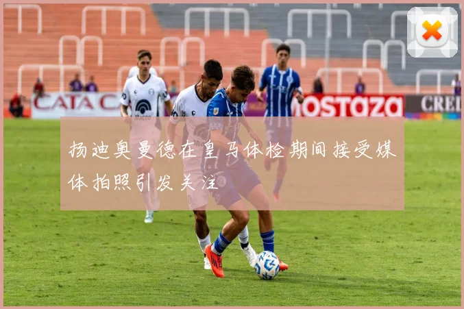 扬迪奥曼德在皇马体检期间接受媒体拍照引发关注