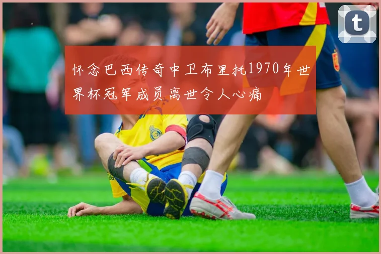 怀念巴西传奇中卫布里托1970年世界杯冠军成员离世令人心痛
