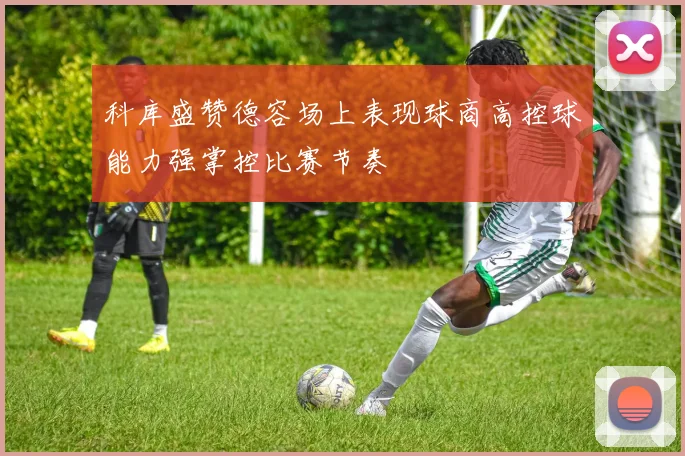 科库盛赞德容场上表现球商高控球能力强掌控比赛节奏